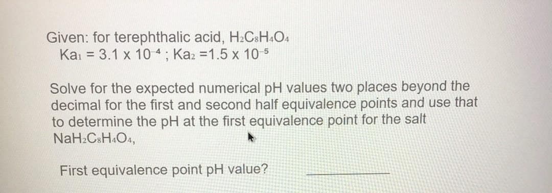 Given: for terephthalic acid, H2CSH&O4
Ka: = 3.1 x 10-4; Kaz =1.5 x 10 5
Solve for the expected numerical pH values two places beyond the
decimal for the first and second half equivalence points and use that
to determine the pH at the first equivalence point for the salt
NaH:CsH&O4,
First equivalence point pH value?
