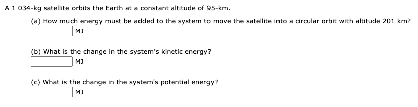 A 1 034-kg satellite orbits the Earth at a constant altitude of 95-km.
(a) How much energy must be added to the system to move the satellite into a circular orbit with altitude 201 km?
MJ
(b) What is the change in the system's kinetic energy?
MJ
(c) What is the change in the system's potential energy?
MJ

