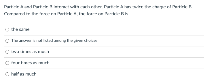 Particle A and Particle B interact with each other. Particle A has twice the charge of Particle B.
Compared to the force on Particle A, the force on Particle B is
the same
The answer is not listed among the given choices
two times as much
four times as much
O half as much
