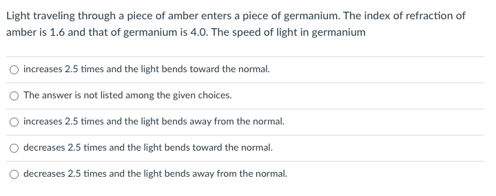Light traveling through a piece of amber enters a piece of germanium. The index of refraction of
amber is 1.6 and that of germanium is 4.0. The speed of light in germanium
O increases 2.5 times and the light bends toward the normal.
The answer is not listed among the given choices.
increases 2.5 times and the light bends away from the normal.
decreases 2.5 times and the light bends toward the normal.
decreases 2.5 times and the light bends away from the normal.

