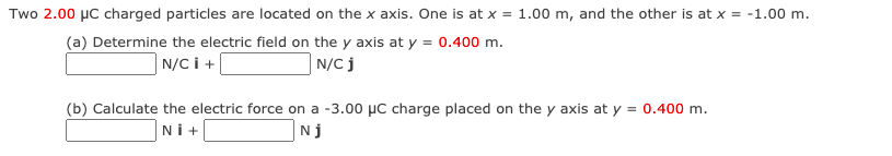 Two 2.00 µc charged particles are located on the x axis. One is at x = 1.00 m, and the other is at x = -1.00 m.
(a) Determine the electric field on the y axis at y = 0.400 m.
N/C i +
| N/C j
(b) Calculate the electric force on a -3.00 µC charge placed on the y axis at y = 0.400 m.
Ni+
Nj
