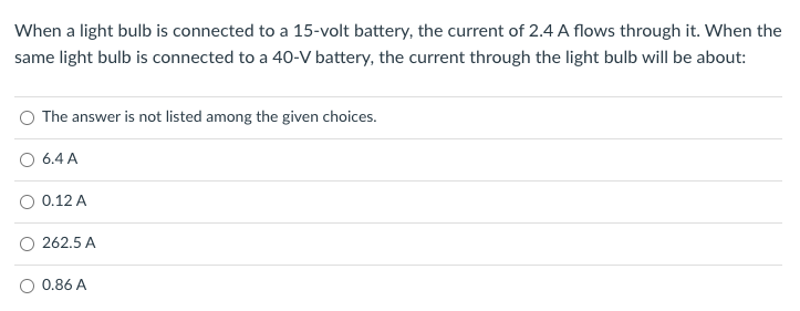 When a light bulb is connected to a 15-volt battery, the current of 2.4 A flows through it. When the
same light bulb is connected to a 40-V battery, the current through the light bulb will be about:
The answer is not listed among the given choices.
6.4 A
0.12 A
262.5 A
0.86 A
