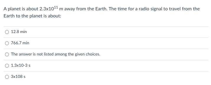 A planet is about 2.3x1011 m away from the Earth. The time for a radio signal to travel from the
Earth to the planet is about:
O 12.8 min
O 766.7 min
The answer is not listed among the given choices.
O 1.3x10-3 s
O 3x108 s
