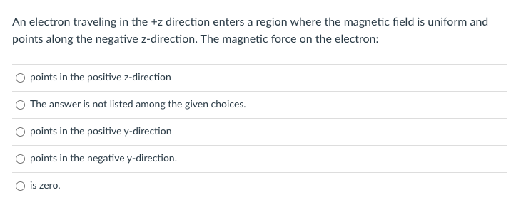 An electron traveling in the +z direction enters a region where the magnetic field is uniform and
points along the negative z-direction. The magnetic force on the electron:
points in the positive z-direction
The answer is not listed among the given choices.
points in the positive y-direction
points in the negative y-direction.
is zero.
