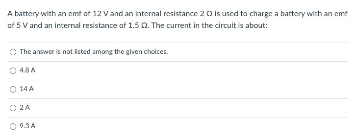 A battery with an emf of 12 V and an internal resistance 2 Q is used to charge a battery with an emf
of 5 V and an internal resistance of 1.5 Q. The current in the circuit is about:
The answer is not listed among the given choices.
4.8 A
O 14 A
O 2 A
9.3 A
