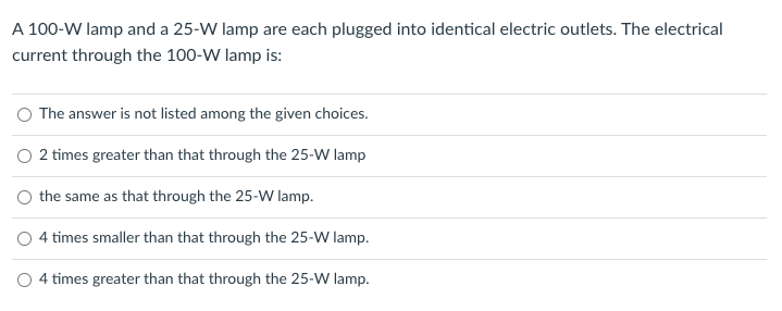 A 100-W lamp and a 25-W lamp are each plugged into identical electric outlets. The electrical
current through the 100-W lamp is:
The answer is not listed among the given choices.
O 2 times greater than that through the 25-W lamp
the same as that through the 25-W lamp.
O 4 times smaller than that through the 25-W lamp.
O 4 times greater than that through the 25-W lamp.
