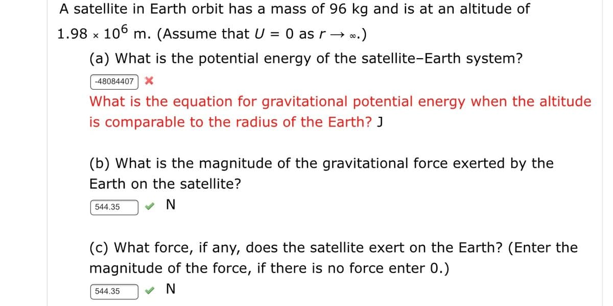 A satellite in Earth orbit has a mass of 96 kg and is at an altitude of
1.98 x 106 m. (Assume that U = 0 as r→ ».)
%3D
(a) What is the potential energy of the satellite-Earth system?
-48084407
What is the equation for gravitational potential energy when the altitude
is comparable to the radius of the Earth? J
(b) What is the magnitude of the gravitational force exerted by the
Earth on the satellite?
544.35
(c) What force, if any, does the satellite exert on the Earth? (Enter the
magnitude of the force, if there is no force enter 0.)
544.35
N
