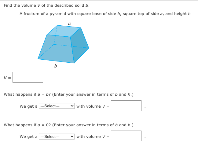 Find the volume V of the described solid S.
A frustum of a pyramid with square base of side b, square top of side a, and height h
a
V =
What happens if a = b? (Enter your answer in terms of b and h.)
We get a -Select---
with volume V =
What happens if a = 0? (Enter your answer in terms of b and h.)
We get a ---Select---
v with volume V =
