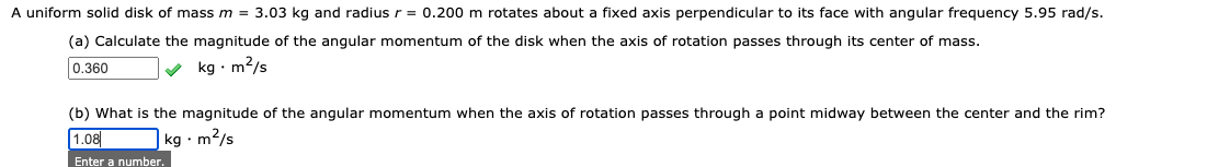 A uniform solid disk of mass m = 3.03 kg and radius r = 0.200 m rotates about a fixed axis perpendicular to its face with angular frequency 5.95 rad/s.
(a) Calculate the magnitude of the angular momentum of the disk when the axis of rotation passes through its center of mass.
0.360
v kg · m2/s
(b) What is the magnitude of the angular momentum when the axis of rotation passes through a point midway between the center and the rim?
1.08
|kg • m2/s
Enter a number.
