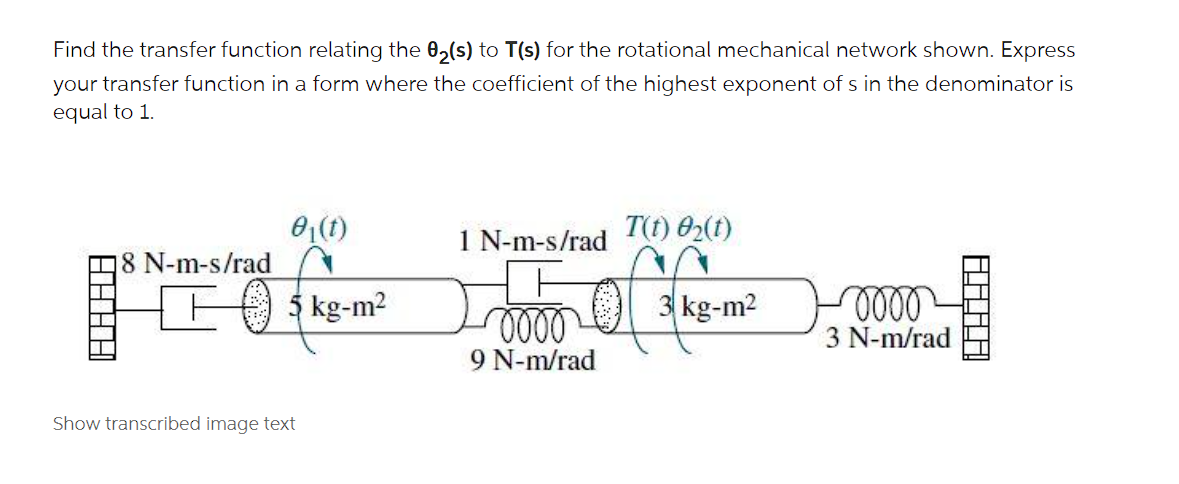 Find the transfer function relating the 0,(s) to T(s) for the rotational mechanical network shown. Express
your transfer function in a form where the coefficient of the highest exponent of s in the denominator is
equal to 1.
1 N-m-s/rad
T(t) 02(t)
18 N-m-s/rad
5 kg-m2
3 kg-m2
3 N-m/rad
9 N-m/rad
Show transcribed image text
