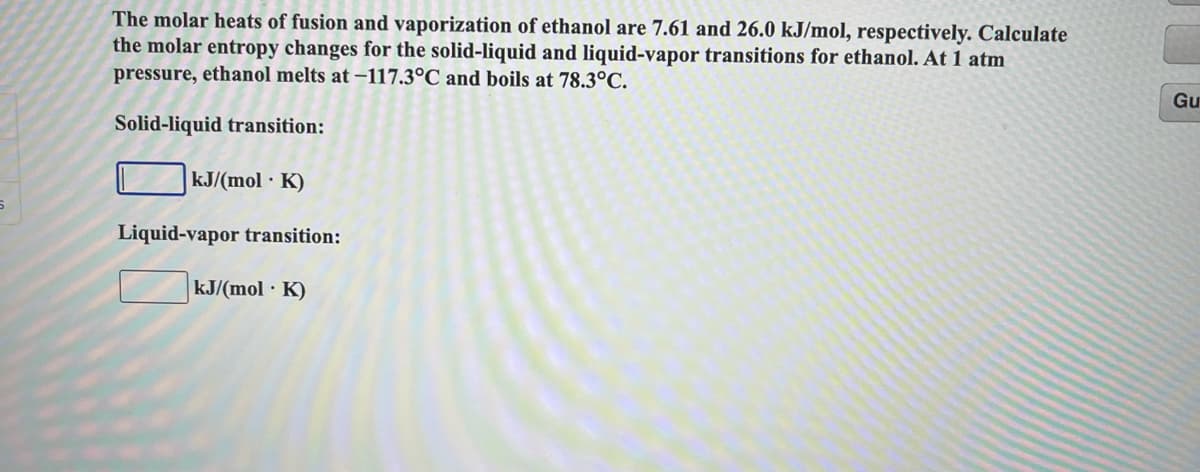 The molar heats of fusion and vaporization of ethanol are 7.61 and 26.0 kJ/mol, respectively. Calculate
the molar entropy changes for the solid-liquid and liquid-vapor transitions for ethanol. At 1 atm
pressure, ethanol melts at-117.3°C and boils at 78.3°C.
Gu
Solid-liquid transition:
kJ/(mol K)
Liquid-vapor transition:
kJ/(mol · K)
