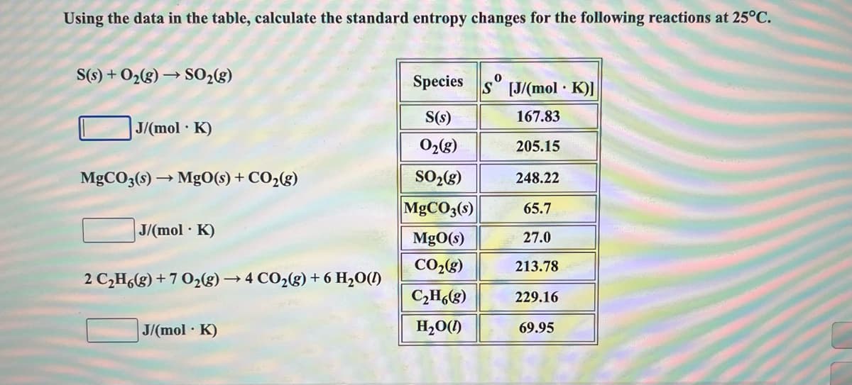 Using the data in the table, calculate the standard entropy changes for the following reactions at 25°C.
S(s) + O2(g) → S02(g)
Species
[J/(mol K)]
S(s)
167.83
J/(mol K)
O2(g)
205.15
MGCO3(s) → MgO(s) + CO2(g)
SO,(g)
248.22
MGCO3(s)
65.7
J/(mol K)
MgO(s)
27.0
CO28)
213.78
2 C,H,(g) + 7 O2g)→ 4 CO2(g) + 6 H2O(1)
C;Hg)
229.16
J/(mol K)
H,0()
69.95
