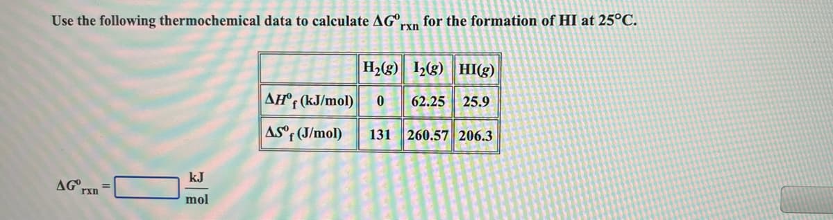 Use the following thermochemical data to calculate AG°,
for the formation of HI at 25°C.
rxn
H2(g) 2g) HI(g)
AH°; (kJ/mol)
62.25
25.9
AS°F (J/mol)
260.57 206.3
131
kJ
AG
rxn
mol
