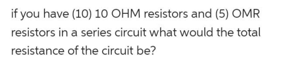 if you have (10) 10 OHM resistors and (5) OMR
resistors in a series circuit what would the total
resistance of the circuit be?