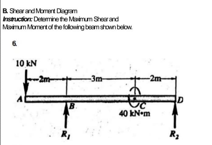 B. Shear and Moment Diagram
Instruction: Detemine the Maximum Shear and
Maximum Moment of the following beam shown below.
6.
10 kN
2m
-3m-
-2m-
B.
40 kN•m
R,
R3
