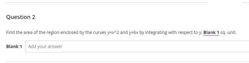 Question 2
Find the area of the region enclosed by the curves y=x^2 and y=6x by integrating with respect to y. Blank 1 sq. unit.
Blank 1 Add your answer
