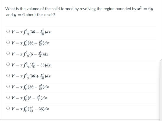 What is the volume of the solid formed by revolving the region bounded by a2 = 6y
and y = 6 about the x axis?
%3D
OV = 7 f°,(36 – )dan
Ov = r (36 +
)dæ
OV="j®%(6 - 롱) da
Ov =" f°(
36)da
36
OV = T f°,(36 + )dæ
OV = r f (36 – )dæ
-
OV = T.
= S° (6 – )dm
OV =* E
- 36)dæ
