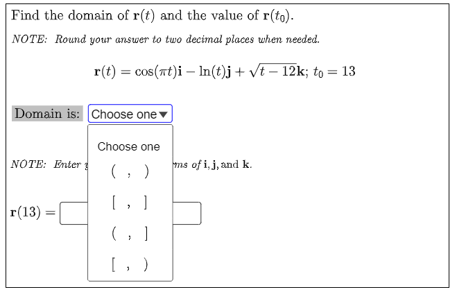 Find the domain of r(t) and the value of r(to).
NOTE: Round your answer to two decimal places when needed.
r(t) = cos(rt)i – In(t)j+ vt – 12k; to = 13
Domain is: Choose one
Choose one
NOTE: Enter g
ms of i, j, and k.
[, ]
r(13)
[, )

