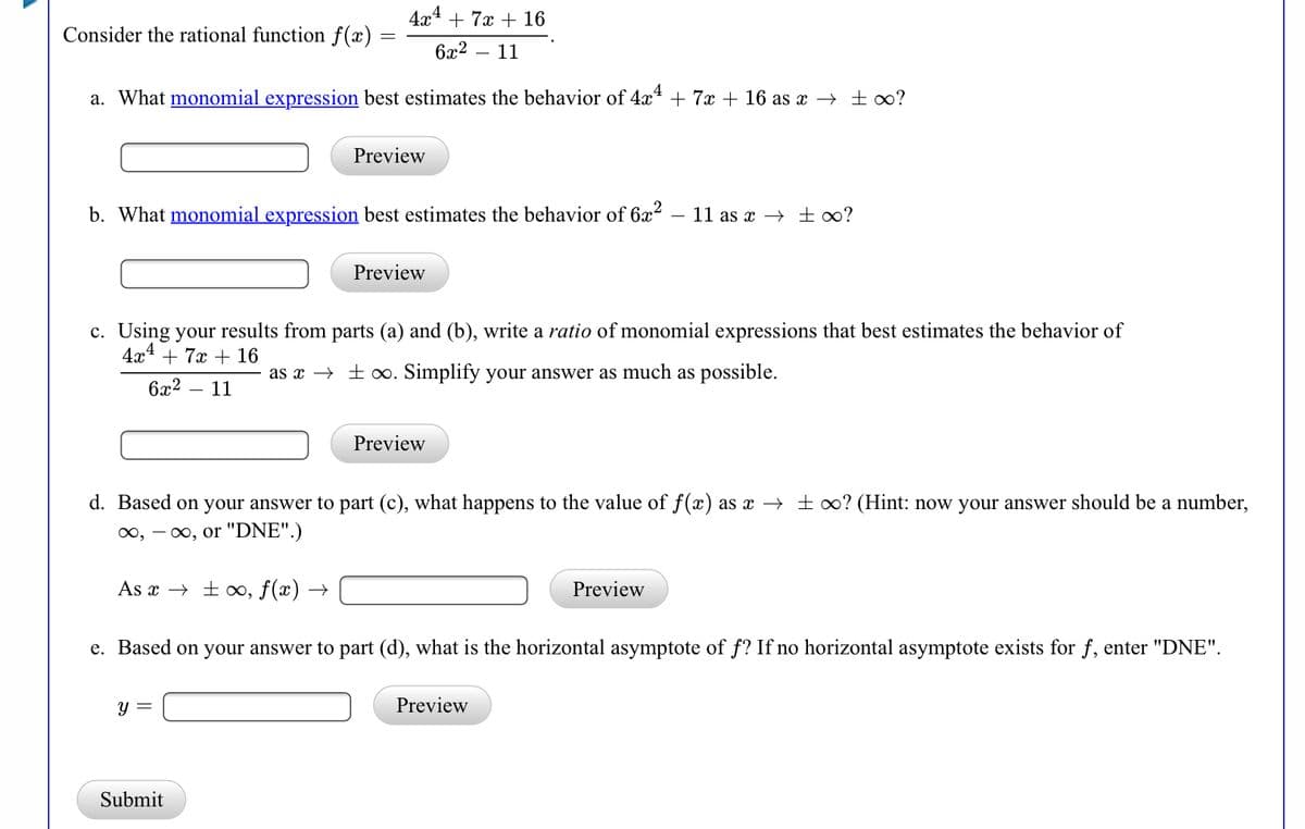 4x4 + 7x + 16
Consider the rational function f(x)
6x2 – 11
a. What monomial expression best estimates the behavior of 4x* + 7x + 16 as x → ±∞?
Preview
b. What monomial expression best estimates the behavior of 6x2
- 11 as x → £∞?
Preview
c. Using your results from parts (a) and (b), write a ratio of monomial expressions that best estimates the behavior of
4x4
+ 7x + 16
as x → ± o. Simplify your answer as much as possible.
6x2
11
Preview
d. Based on your answer to part (c), what happens to the value of f(x) as x → ± o0? (Hint: now your answer should be a number,
00, - 0, or "DNE".)
As x → + ∞, f(x) →
Preview
e. Based on your answer to part (d), what is the horizontal asymptote of f? If no horizontal asymptote exists for f, enter "DNE".
y =
Submit

