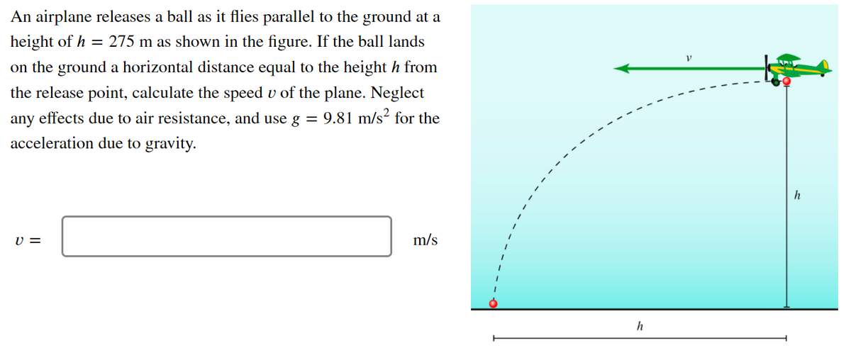 An airplane releases a ball as it flies parallel to the ground at a
height of h = 275 m as shown in the figure. If the ball lands
on the ground a horizontal distance equal to the height h from
the release point, calculate the speed v of the plane. Neglect
any effects due to air resistance, and use g = 9.81 m/s² for the
acceleration due to gravity.
h
U =
m/s
h
