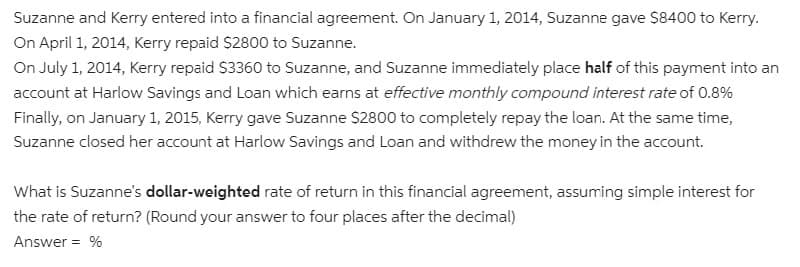 Suzanne and Kerry entered into a financial agreement. On January 1, 2014, Suzanne gave $8400 to Kerry.
On April 1, 2014, Kerry repaid $2800 to Suzanne.
On July 1, 2014, Kerry repaid S3360 to Suzanne, and Suzanne immediately place half of this payment into an
account at Harlow Savings and Loan which earns at effective monthly compound interest rate of 0.8%
Finally, on January 1, 2015, Kerry gave Suzanne $2800 to completely repay the loan. At the same time,
Suzanne closed her account at Harlow Savings and Loan and withdrew the money in the account.
What is Suzanne's dollar-weighted rate of return in this financial agreement, assuming simple interest for
the rate of return? (Round your answer to four places after the decimal)
Answer = %
