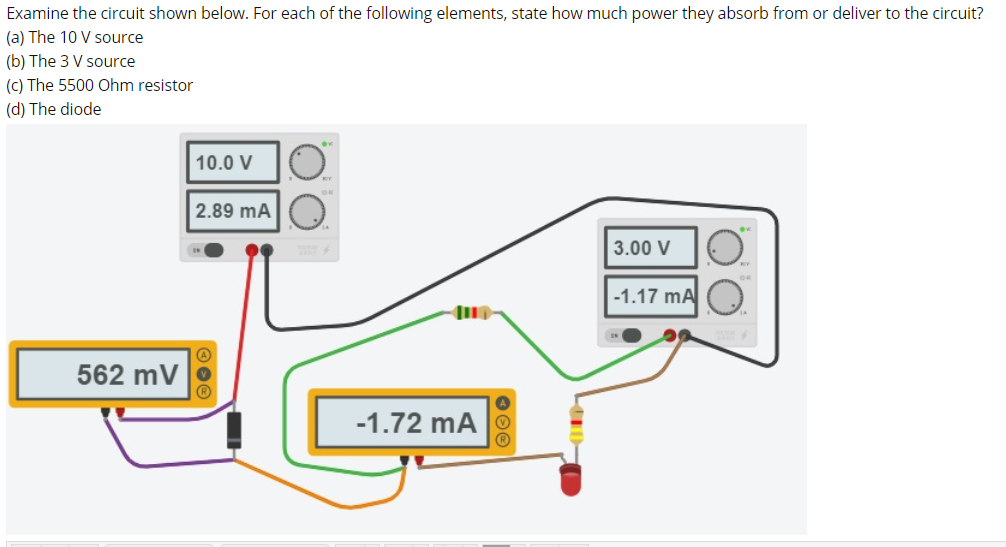 Examine the circuit shown below. For each of the following elements, state how much power they absorb from or deliver to the circuit?
(a) The 10 V source
(b) The 3 V source
(c) The 5500 Ohm resistor
(d) The diode
10.0 V
2.89 mA O
3.00 V
-1.17 mA
562 mV
-1.72 mA

