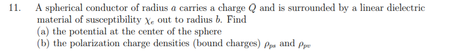 A spherical conductor of radius a carries a charge Q and is surrounded by a linear dielectric
material of susceptibility Xe out to radius b. Find
(a) the potential at the center of the sphere
(b) the polarization charge densities (bound charges) Pps and Ppu
11.
