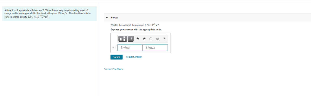 At time t = 0 a proton is a distance of 0.360 m from a very large insulating sheet of
charge and is moving parallel to the sheet with speed 990 m/s. The sheet has uniform
surface charge density 2.34. x 10 ºC/m?
Part A
What is the speed of the proton at 8.20x10-8 s ?
Express your answer with the appropriate units.
HA
?
v =
Value
Units
Submit
Request Answer
Provide Feedback
