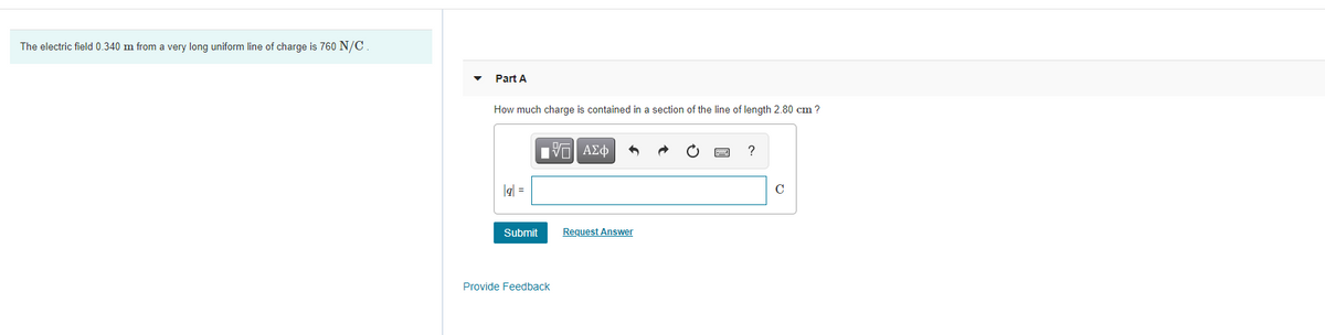 The electric field 0.340 m from a very long uniform line of charge is 760 N/C.
Part A
How much charge is contained in a section of the line of length 2.80 cm ?
lgl =
C
Submit
Request Answer
Provide Feedback
