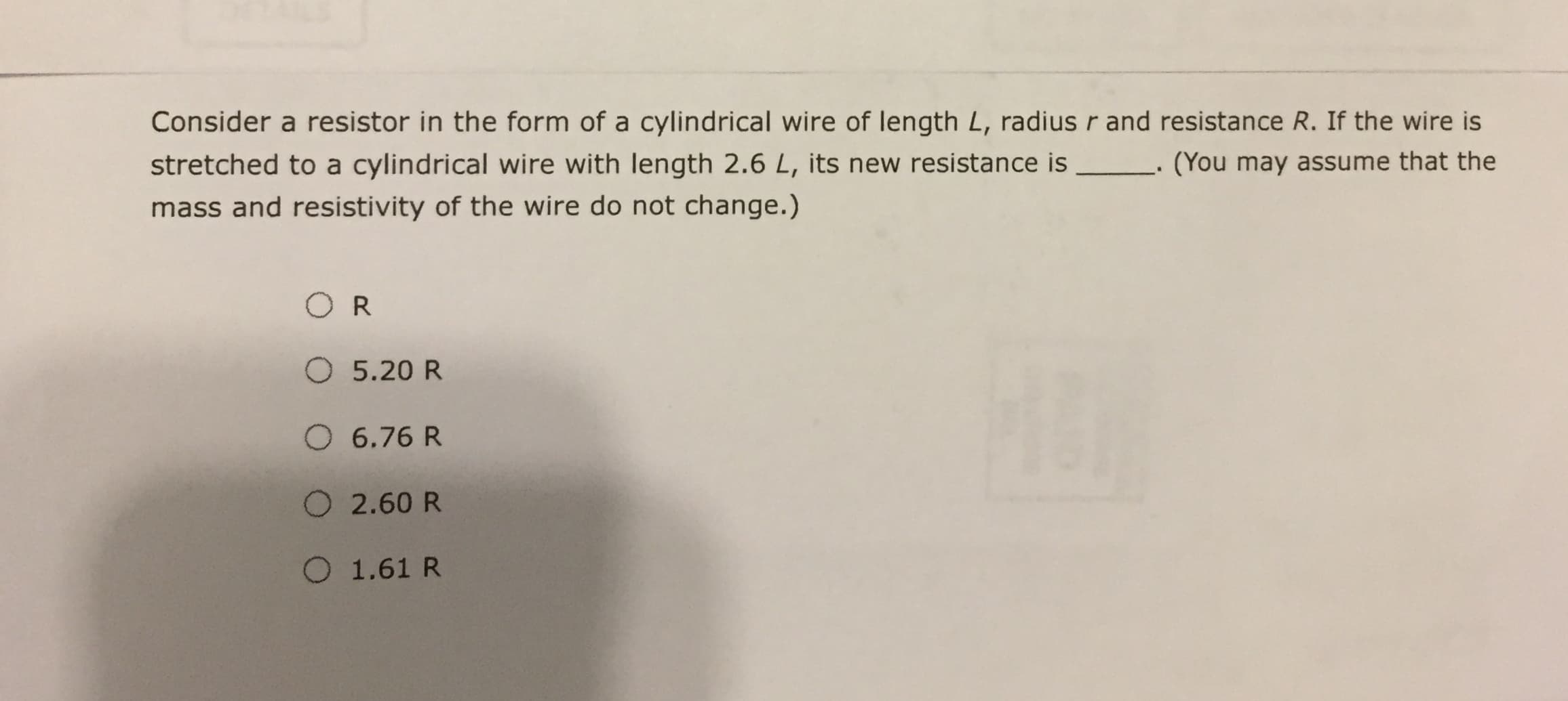 Consider a resistor in the form of a cylindrical wire of length L, radius r and resistance R. If the wire is
stretched to a cylindrical wire with length 2.6 L, its new resistance is
(You may assume that the
mass and resistivity of the wire do not change.)
OR
O 5.20 R
O 6.76 R
O 2.60 R
O 1.61 R
