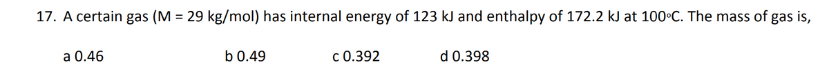 17. A certain gas (M = 29 kg/mol) has internal energy of 123 kJ and enthalpy of 172.2 kJ at 100°C. The mass of gas is,
a 0.46
b 0.49
C 0.392
d 0.398
