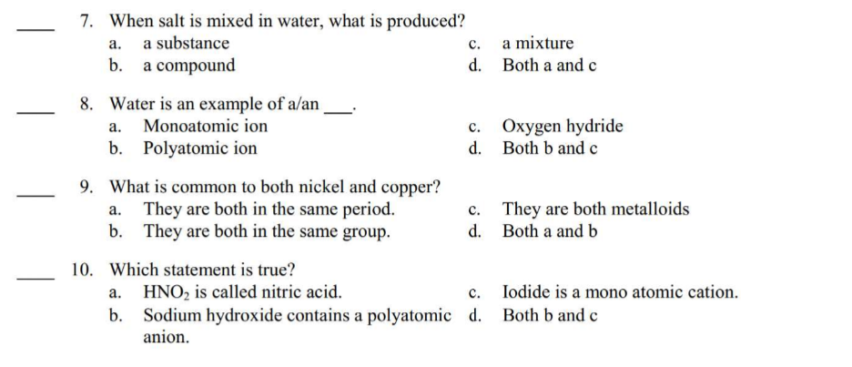 7. When salt is mixed in water, what is produced?
a.
a substance
b. a compound
8. Water is an example of a/an
a.
Monoatomic ion
b. Polyatomic ion
9. What is common to both nickel and copper?
They are both in the same period.
b. They are both in the same group.
10. Which statement is true?
C.
d.
a mixture
Both a and c
C.
Oxygen hydride
d. Both b and c
c.
d.
They are both metalloids
Both a and b
a. HNO₂ is called nitric acid.
C.
b. Sodium hydroxide contains a polyatomic d. Both b and c
anion.
Iodide is a mono atomic cation.