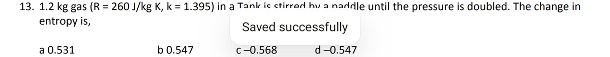 13. 1.2 kg gas (R = 260 J/kg K, k = 1.395) in a Tank is stirred by a naddle until the pressure is doubled. The change in
entropy is,
Saved successfully
C-0.568
a 0.531
b 0.547
d-0.547