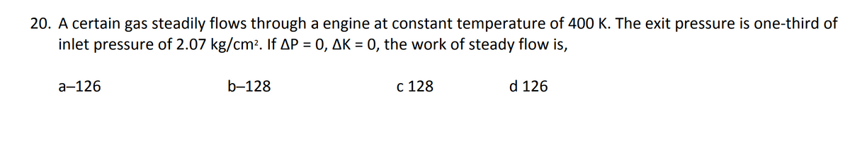 20. A certain gas steadily flows through a engine at constant temperature of 400 K. The exit pressure is one-third of
inlet pressure of 2.07 kg/cm². If AP = 0, AK = 0, the work of steady flow is,
a-126
b-128
c 128
d 126
