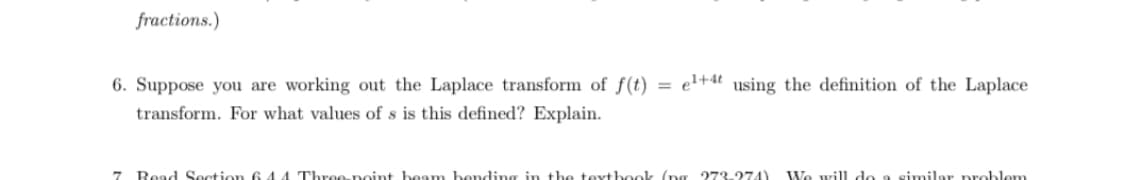 fractions.)
6. Suppose you are working out the Laplace transform of f(t) = el+4t using the definition of the Laplace
transform. For what values of s is this defined? Explain.
7 Read Section 6 44 Three-noint beam bending in the texthook (ng 273-274)
We will do a similar problem
