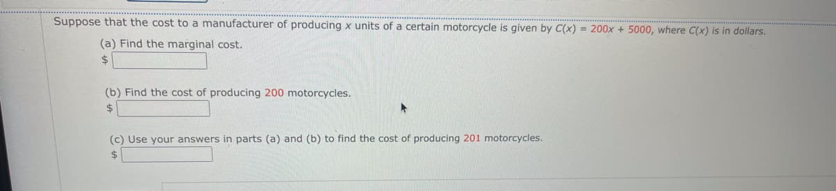 Suppose that the cost to a manufacturer of producing x units of a certain motorcycle is given by C(x) = 200x + 5000, where C(x) is in dollars.
(a) Find the marginal cost.
%24
(b) Find the cost of producing 200 motorcycles.
$4
(c) Use your answers in parts (a) and (b) to find the cost of producing 201 motorcycles.
