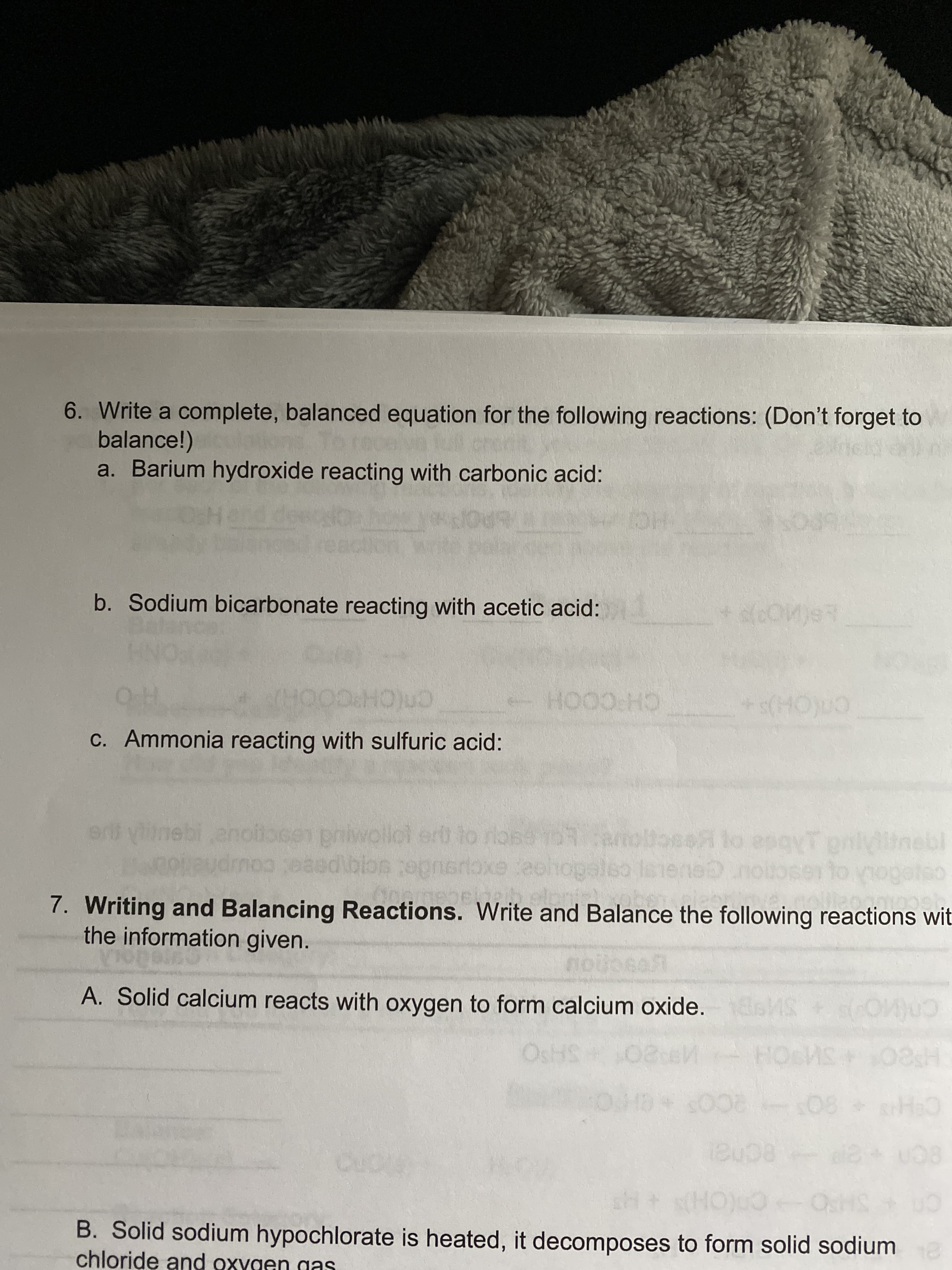 6. Write a complete, balanced equation for the following reactions: (Don't forget to
balance!)
a. Barium hydroxide reacting with carbonic acid:
b. Sodium bicarbonate reacting with acetic acid:
cn(CH°C
c. Ammonia reacting with sulfuric acid:
CH COOH
anoiocen priwollot ert to riose 103amoltoseA lo esqyT pnl
rtoxe eohopaleo
ue
ce
7. Writing and Balancing Reactions. Write and Balance the following reactions wit.
the information given.
A. Solid calcium reacts with oxygen to form calcium oxide.
SAPO
H8O SOH
80 2CO CHO
ecnal
SHPO
B. Solid sodium hypochlorate is heated, it decomposes to form solid sodium
chloride and oxygen gas
