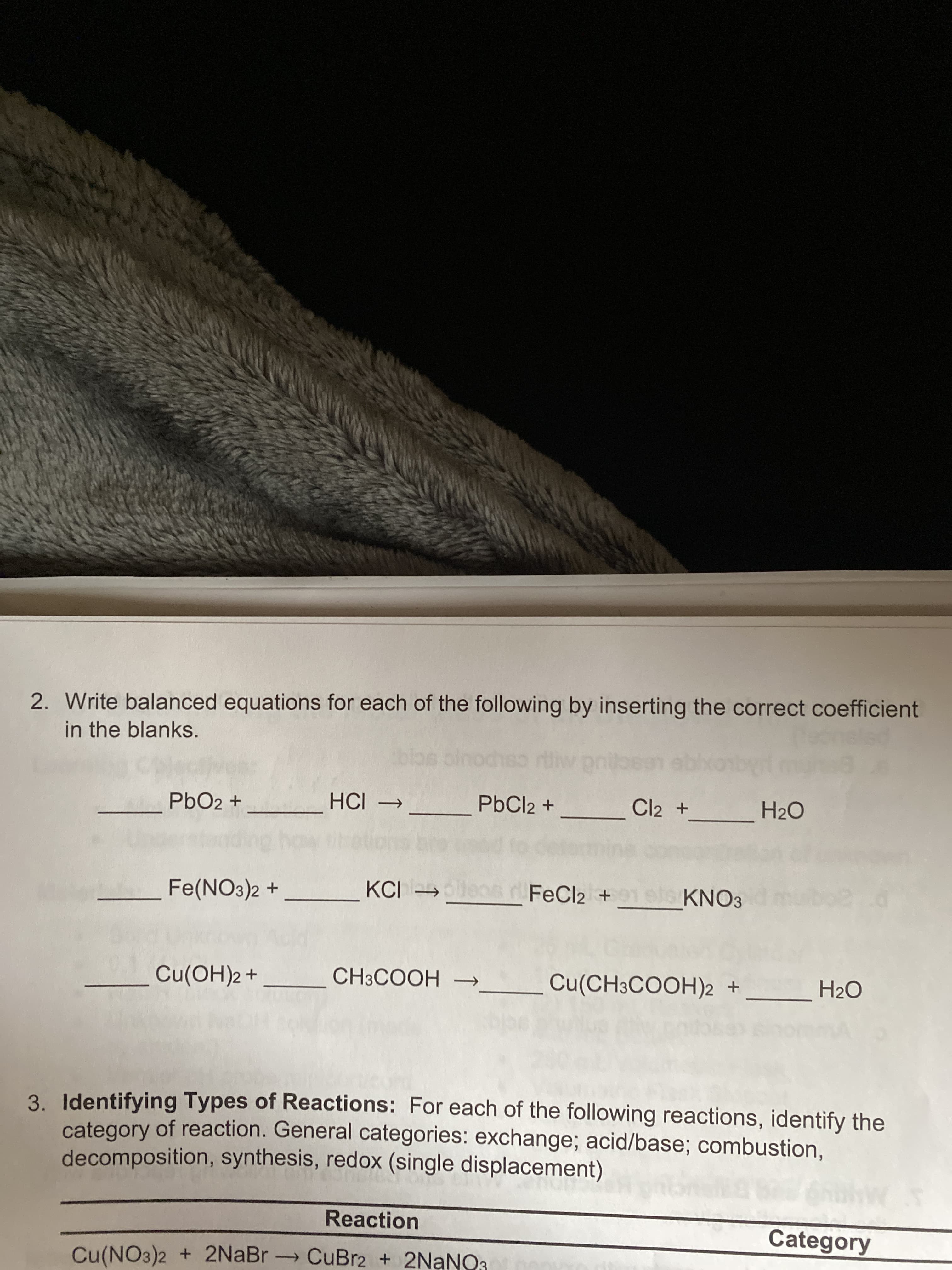 2. Write balanced equations for each of the following by inserting the correct coefficient
in the blanks.
PbO2 +
PbCl2 +
Fe(NO3)2 +
KCI
FeCl2 +
KNO3
Cu(OH)2+
CH3COOH -
Cu(CH3COOH)2 +
H2O
3. Identifying Types of Reactions: For each of the following reactions, identify the
category of reaction. General categories: exchange; acid/base; combustion,
decomposition, synthesis, redox (single displacement)
Reaction
Category
Cu(NO3)2 + 2NaBr CuBr2 + 2NANO3
