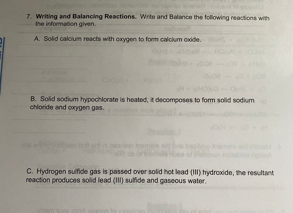 sedibias ebnerlax
To
7. Writing and Balancing Reactions. Write and Balance the following reactions with
the information given.
A. Solid calcium reacts with oxygen to form calcium oxide.
OSHS
HO
AS
sH+s(HO)u0- OsH
B. Solid sodium hypochlorate is heated, it decomposes to form solid sodiume
chloride and oxygen gas.
SOSH O
idal
olibsen teit er ni beoubon nemels ert bns besibixo Inemele eni yhitnebl A
Jnemols ert bns besiblxo Inem
einu ob of tnemete noss of eledmun noilsbixo
C. Hydrogen sulfide gas is passed over solid hot lead (III) hydroxide, the resultant
reaction produces solid lead (III) sulfide and gaseous water.
ynam 1uo mont 1egaon to vie
