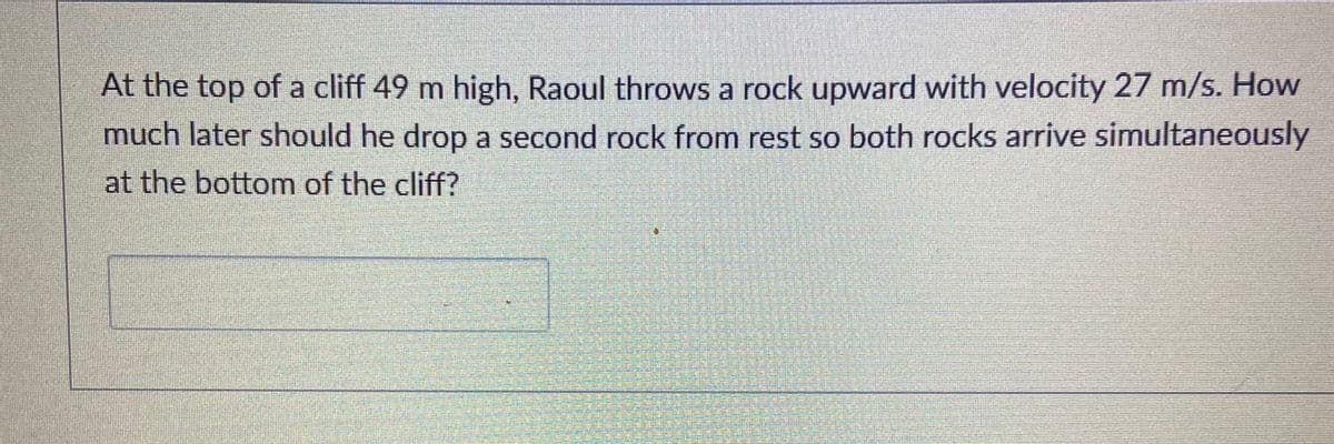 At the top of a cliff 49 m high, Raoul throws a rock upward with velocity 27 m/s. How
much later should he drop a second rock from rest so both rocks arrive simultaneously
at the bottom of the cliff?
