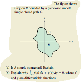 The figure shows
a region R bounded by a piecewise smooth
simple closed path C.
R
(a) Is R simply connected? Explain.
(b) Explain why f(x) dx + g(y) dy = 0, where f
and g are differentiable functions.
