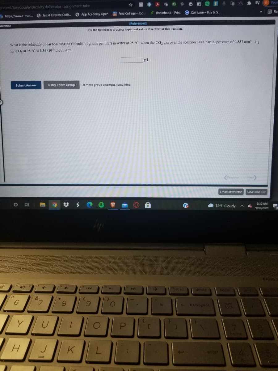 Paus
gnment/takeCovalentActivity.do?locator=assignment-take
国Rei
O Jesuit Extreme Oath.
O App Academy Open
B Free College - Top..
O Robinhood - Print
Coinbase - Buy & S.
A https://www.e-read..
[References]
entration
Use the References to access important values if needed for this question.
What is the solubility of carbon dioxide (in units of grams per liter) in water at 25 °C, when the CO, gas over the solution has a partial pressure of 0.337 atm? ky
for CO, at 25 °C is 3.36x102 mnol/L'atm.
g/L
Submit Answer
Retry Entire Group
9 more group attempts remaining
KPravious
Email Instructor
Save and Exit
9:10 AM
72°F Cloudy
9/10/2021
* 10
brt sc
delete
6
8.
backspace
enter
L.
