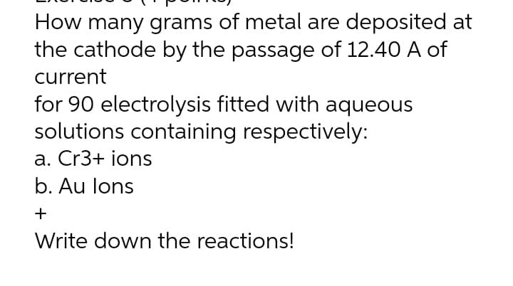 How many grams of metal are deposited at
the cathode by the passage of 12.40 A of
current
for 90 electrolysis fitted with aqueous
solutions containing respectively:
a. Cr3+ ions
b. Au lons
+
Write down the reactions!
