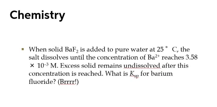 Chemistry
When solid BaF, is added to pure water at 25 ° C, the
salt dissolves until the concentration of Ba2+ reaches 3.58
x 10-3 M. Excess solid remains undissolved after this
concentration is reached. What is K, for barium
fluoride? (Brrrr!)
