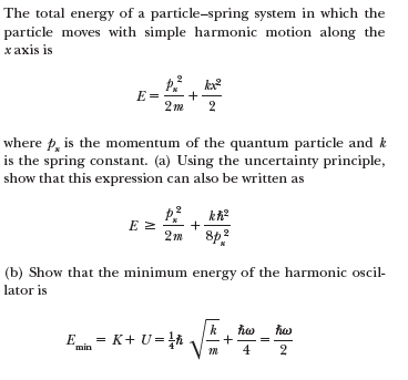 The total energy of a particle-spring system in which the
particle moves with simple harmonic motion along the
хахis is
E =
+
2 m
2
where p, is the momentum of the quantum particle and k
is the spring constant. (a) Using the uncertainty principle,
show that this expression can also be written as
+
8p?
(b) Show that the minimum energy of the harmonic oscil-
lator is
k
E = K+ U=A
min
m 4
+

