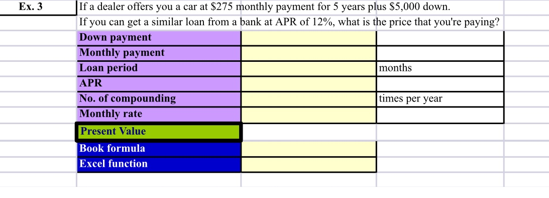 If a dealer offers you a car at $275 monthly payment for 5 years plus $5,000 down.
If you can get a similar loan from a bank at APR of 12%, what is the price that you're paying?
Down payment
Monthly payment
Loan period
Ex. 3
months
APR
No. of compounding
times per year
Monthly rate
Present Value
Book formula
Excel function
