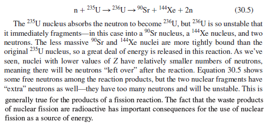 n+ 235U → 236U→ "Sr+ 144Xe + 2n
(30.5)
The 235U nucleus absorbs the neutron to become 236U, but 236U is so unstable that
it immediately fragments-in this case into a 90Sr nucleus, a 144Xe nucleus, and two
neutrons. The less massive "Sr and 144Xe nuclei are more tightly bound than the
original 235U nucleus, so a great deal of energy is released in this reaction. As we’ve
seen, nuclei with lower values of Z have relatively smaller numbers of neutrons,
meaning there will be neutrons "left over" after the reaction. Equation 30.5 shows
some free neutrons among the reaction products, but the two nuclear fragments have
"extra" neutrons as well they have too many neutrons and will be unstable. This is
generally true for the products of a fission reaction. The fact that the waste products
of nuclear fission are radioactive has important consequences for the use of nuclear
fission as a source of energy.
