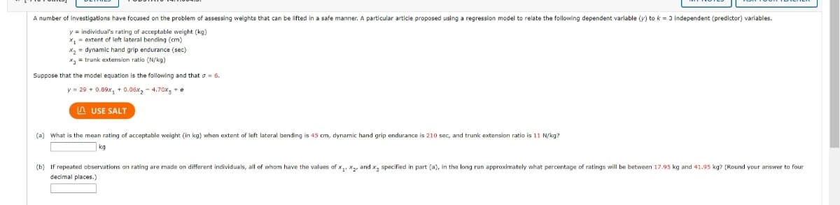 A number of investigations have focused on the problem of assessing weights that can be lifted in a safe manner. A particular article proposed using a regression model to relate the following dependent variable (y) to k = 3 independent (predictor) variables.
y = individual's rating of acceptable weight (kg)
x₁ extent of left lateral bending (cm)
X₂= dynamic hand grip endurance (sec)
x= trunk extension ratio (N/kg)
Suppose that the model equation is the following and that 6.
y = 29 +0.89x, +0.06x₂ - 4.70x + e
USE SALT
(a) What is the mean rating of acceptable weight (in kg) when extent of left lateral bending is 45 cm, dynamic hand grip endurance is 210 sec, and trunk extension ratio is 11 N/kg?
kg
(b) If repeated observations on rating are made on different individuals, all of whom have the values of x₁, x₂, and x specified in part (a), in the long run approximately what percentage of ratings will be between 17.95 kg and 41.95 kg? (Round your answer to four
decimal places.)