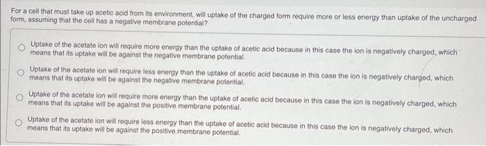 For a cell that must take up acetic acid from its environment, will uptake of the charged form require more or less energy than uptake of the uncharged
form, assuming that the cell has a negative membrane potential?
O
Uptake of the acetate ion will require more energy than the uptake of acetic acid because in this case the ion is negatively charged, which
means that its uptake will be against the negative membrane potential.
Uptake of the acetate ion will require less energy than the uptake of acetic acid because in this case the lon is negatively charged, which
means that its uptake will be against the negative membrane potential.
Uptake of the acetate ion will require more energy than the uptake of acetic acid because in this case the ion is negatively charged, which
means that its uptake will be against the positive membrane potential.
Uptake of the acetate ion will require less energy than the uptake of acetic acid because in this case the ion is negatively charged, which
means that its uptake will be against the positive membrane potential.