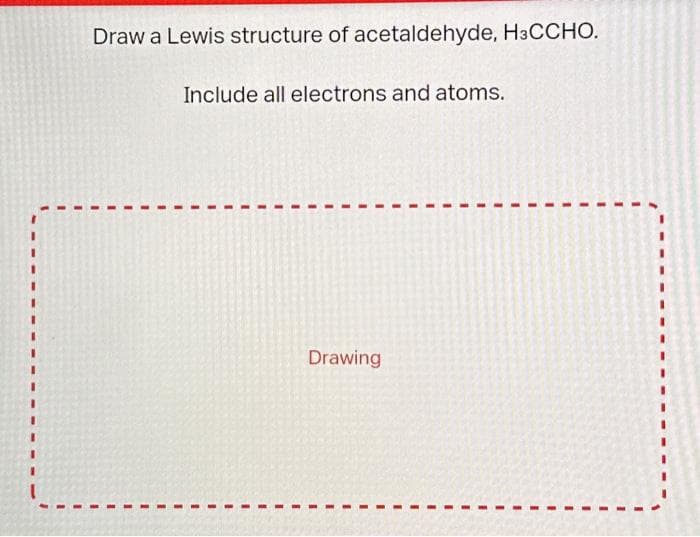 Draw a Lewis structure of acetaldehyde, H3CCHO.
Include all electrons and atoms.
Drawing
I
I
I
1
I